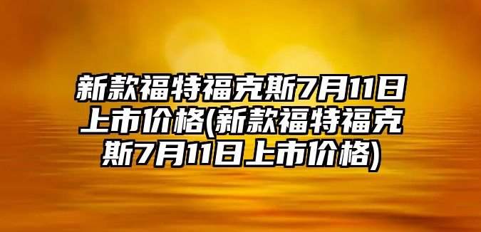 新款福特?？怂?月11日上市價格(新款福特福克斯7月11日上市價格)