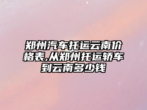 鄭州汽車托運云南價格表,從鄭州托運轎車到云南多少錢