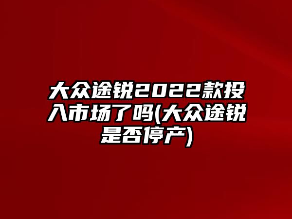 大眾途銳2022款投入市場了嗎(大眾途銳是否停產)