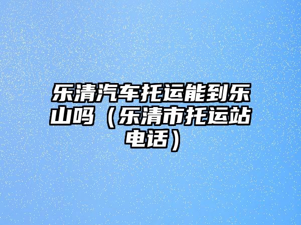 樂清汽車托運能到樂山嗎（樂清市托運站電話）