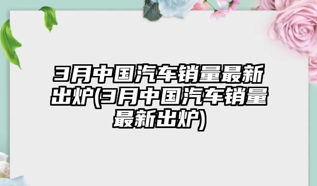 3月中國汽車銷量最新出爐(3月中國汽車銷量最新出爐)