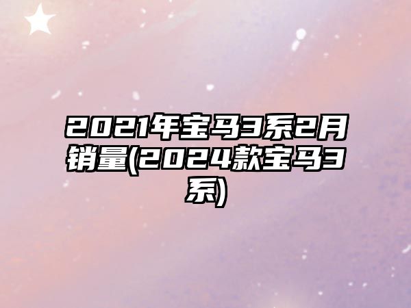 2021年寶馬3系2月銷量(2024款寶馬3系)