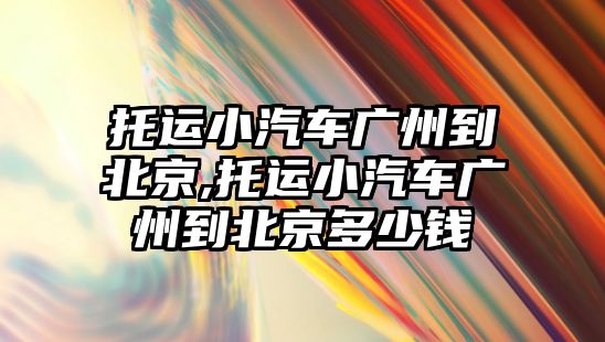 托運小汽車廣州到北京,托運小汽車廣州到北京多少錢