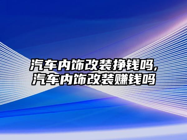 汽車內飾改裝掙錢嗎,汽車內飾改裝賺錢嗎