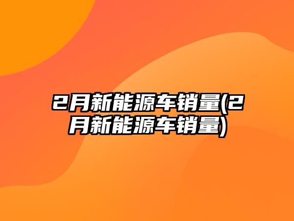 2月新能源車銷量(2月新能源車銷量)