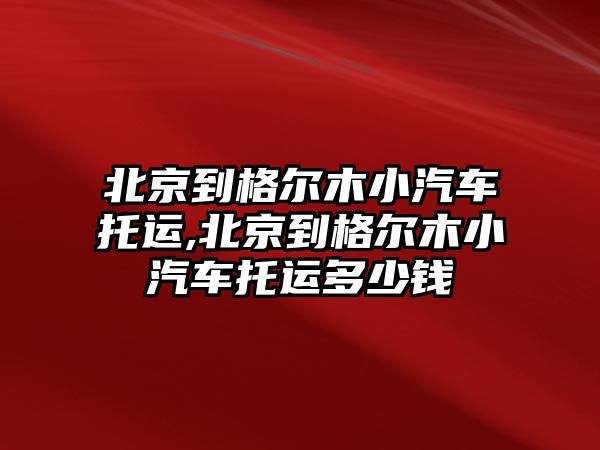 北京到格爾木小汽車托運,北京到格爾木小汽車托運多少錢