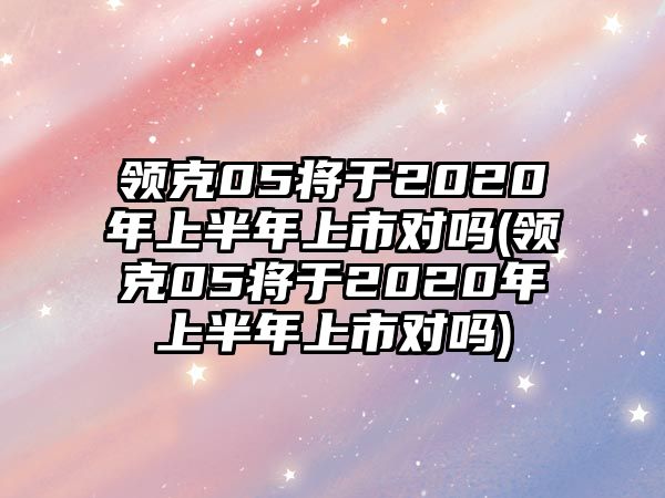 領(lǐng)克05將于2020年上半年上市對嗎(領(lǐng)克05將于2020年上半年上市對嗎)