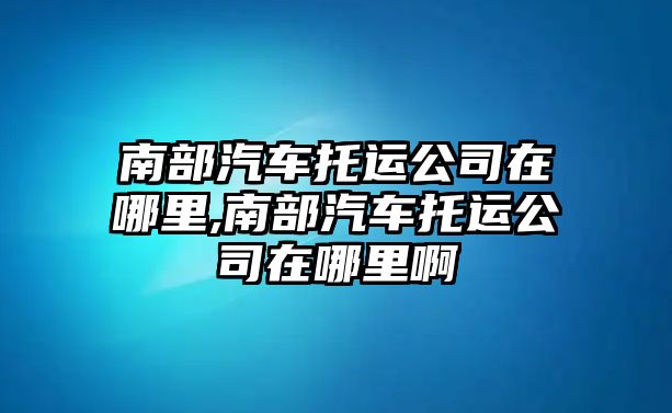 南部汽車托運公司在哪里,南部汽車托運公司在哪里啊