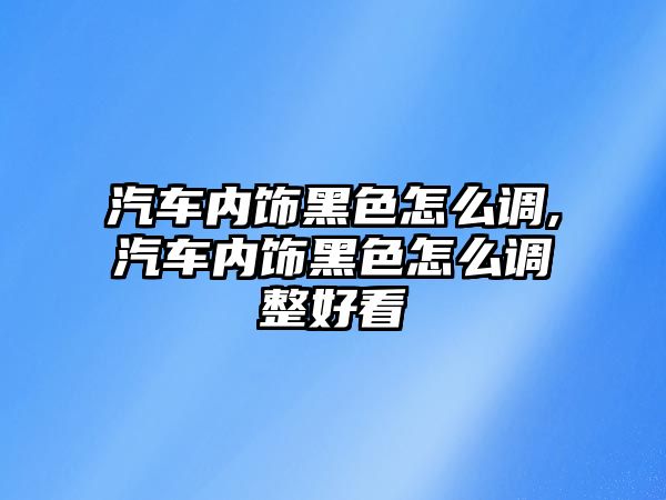 汽車內(nèi)飾黑色怎么調(diào),汽車內(nèi)飾黑色怎么調(diào)整好看