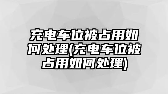 充電車位被占用如何處理(充電車位被占用如何處理)