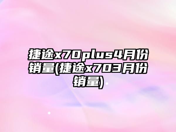 捷途x70plus4月份銷(xiāo)量(捷途x703月份銷(xiāo)量)