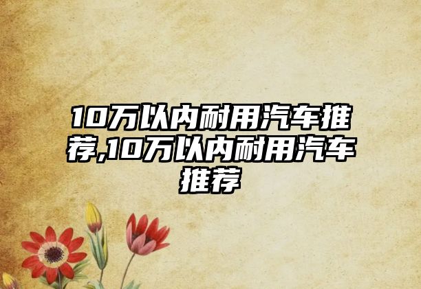 10萬(wàn)以?xún)?nèi)耐用汽車(chē)推薦,10萬(wàn)以?xún)?nèi)耐用汽車(chē)推薦