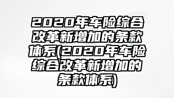 2020年車險(xiǎn)綜合改革新增加的條款體系(2020年車險(xiǎn)綜合改革新增加的條款體系)