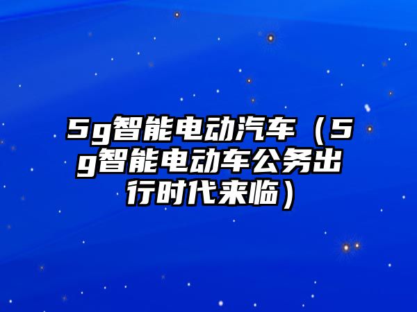 5g智能電動(dòng)汽車（5g智能電動(dòng)車公務(wù)出行時(shí)代來臨）