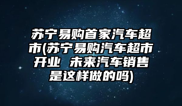 蘇寧易購首家汽車超市(蘇寧易購汽車超市開業(yè) 未來汽車銷售是這樣做的嗎)