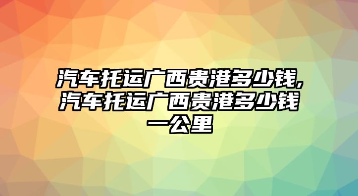 汽車托運(yùn)廣西貴港多少錢,汽車托運(yùn)廣西貴港多少錢一公里