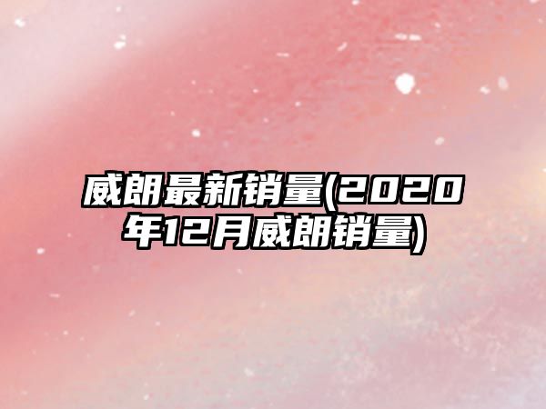 威朗最新銷(xiāo)量(2020年12月威朗銷(xiāo)量)