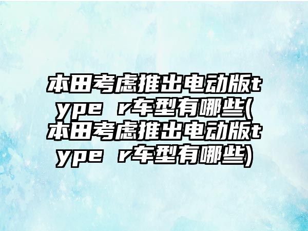本田考慮推出電動版type r車型有哪些(本田考慮推出電動版type r車型有哪些)