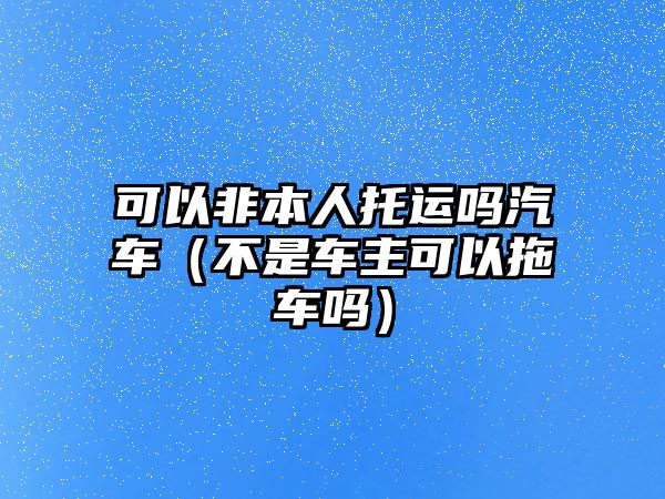 可以非本人托運嗎汽車（不是車主可以拖車嗎）