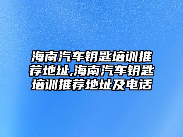 海南汽車鑰匙培訓推薦地址,海南汽車鑰匙培訓推薦地址及電話