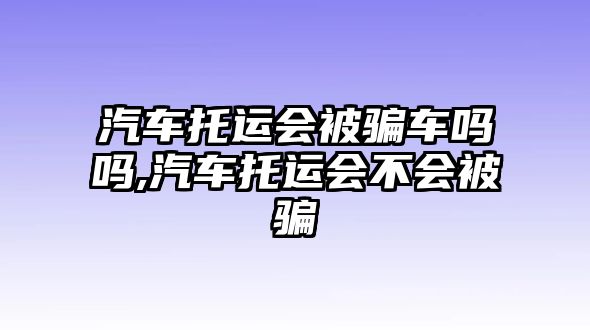 汽車托運(yùn)會(huì)被騙車嗎嗎,汽車托運(yùn)會(huì)不會(huì)被騙