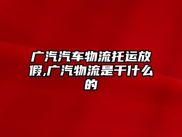 廣汽汽車物流托運(yùn)放假,廣汽物流是干什么的