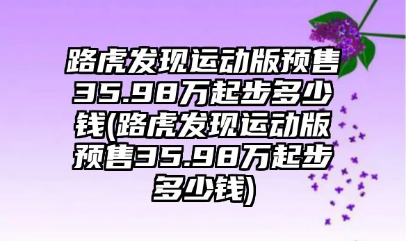 路虎發(fā)現(xiàn)運動版預售35.98萬起步多少錢(路虎發(fā)現(xiàn)運動版預售35.98萬起步多少錢)