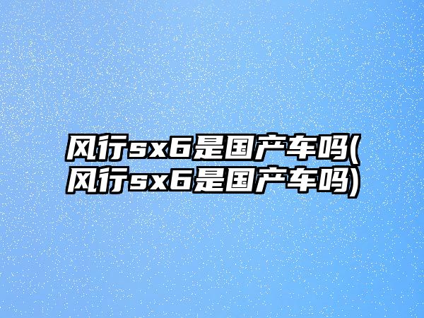 風(fēng)行sx6是國(guó)產(chǎn)車嗎(風(fēng)行sx6是國(guó)產(chǎn)車嗎)