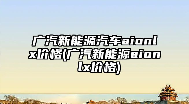 廣汽新能源汽車aionlx價格(廣汽新能源aion lx價格)