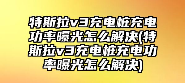 特斯拉v3充電樁充電功率曝光怎么解決(特斯拉v3充電樁充電功率曝光怎么解決)