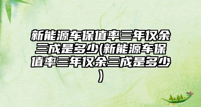 新能源車保值率三年僅余三成是多少(新能源車保值率三年僅余三成是多少)