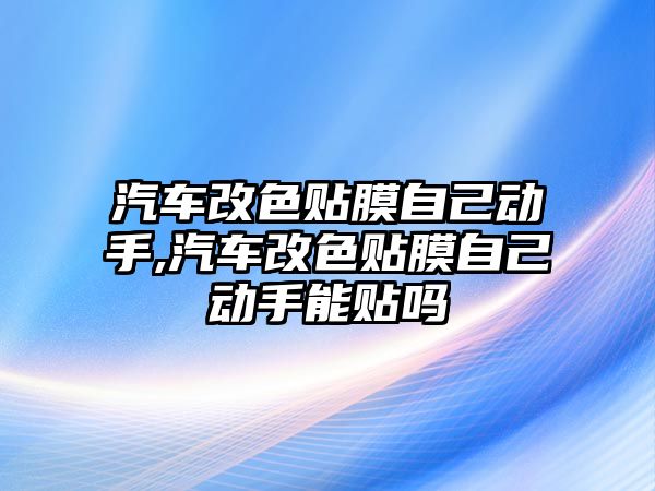 汽車改色貼膜自己動(dòng)手,汽車改色貼膜自己動(dòng)手能貼嗎