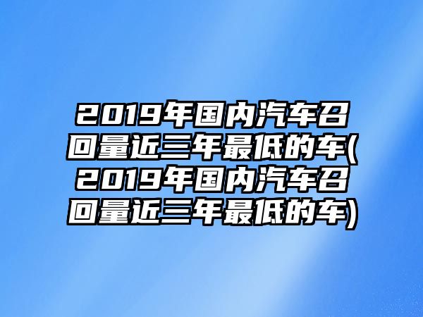 2019年國內(nèi)汽車召回量近三年最低的車(2019年國內(nèi)汽車召回量近三年最低的車)