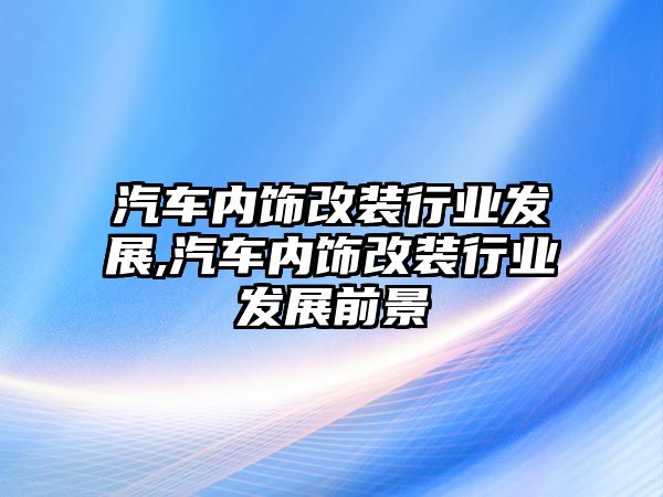 汽車內(nèi)飾改裝行業(yè)發(fā)展,汽車內(nèi)飾改裝行業(yè)發(fā)展前景