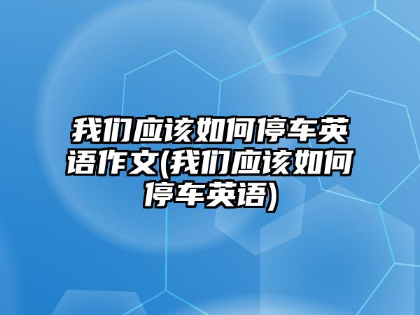 我們應(yīng)該如何停車英語(yǔ)作文(我們應(yīng)該如何停車英語(yǔ))