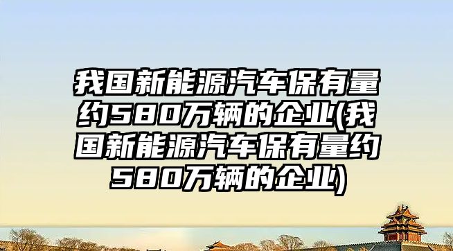 我國(guó)新能源汽車(chē)保有量約580萬(wàn)輛的企業(yè)(我國(guó)新能源汽車(chē)保有量約580萬(wàn)輛的企業(yè))