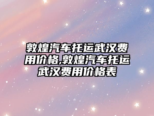 敦煌汽車托運武漢費用價格,敦煌汽車托運武漢費用價格表