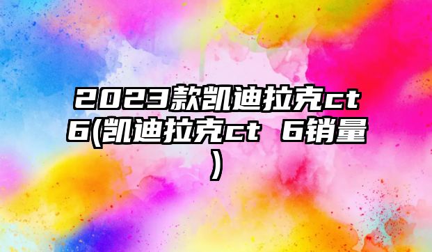 2023款凱迪拉克ct6(凱迪拉克ct 6銷量)