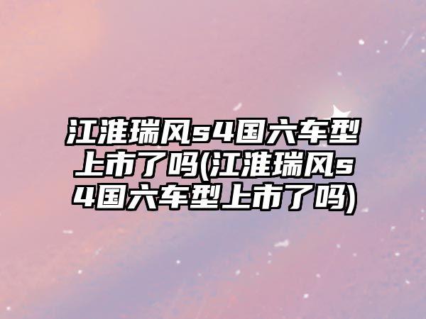 江淮瑞風(fēng)s4國(guó)六車型上市了嗎(江淮瑞風(fēng)s4國(guó)六車型上市了嗎)