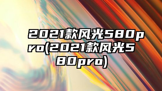 2021款風光580pro(2021款風光580pro)