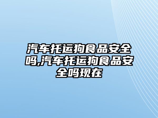 汽車托運狗食品安全嗎,汽車托運狗食品安全嗎現(xiàn)在