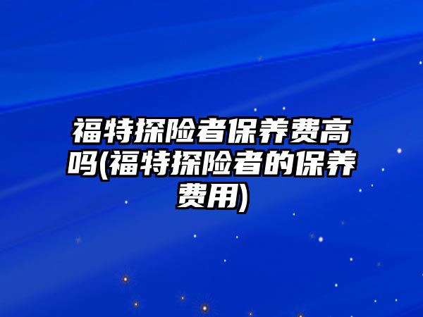 福特探險者保養(yǎng)費(fèi)高嗎(福特探險者的保養(yǎng)費(fèi)用)