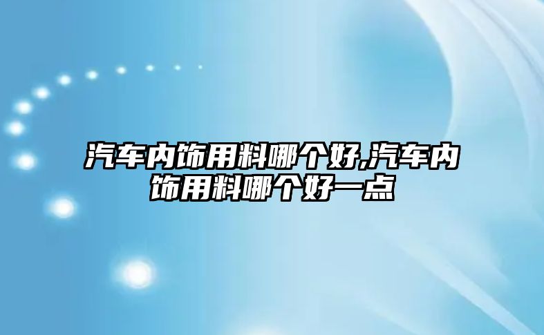 汽車內(nèi)飾用料哪個(gè)好,汽車內(nèi)飾用料哪個(gè)好一點(diǎn)