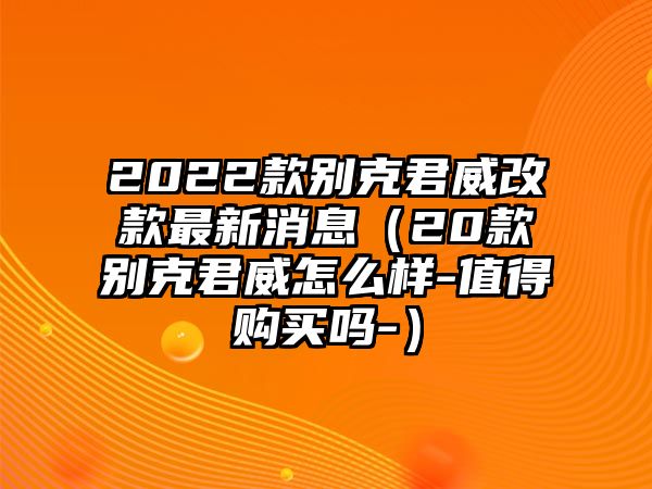 2022款別克君威改款最新消息（20款別克君威怎么樣-值得購買嗎-）