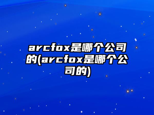 arcfox是哪個公司的(arcfox是哪個公司的)