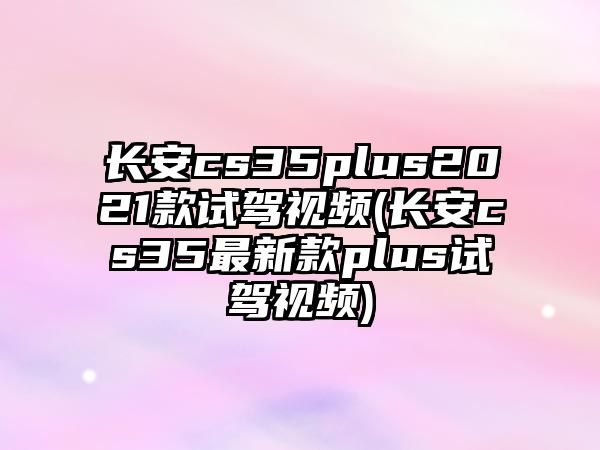 長安cs35plus2021款試駕視頻(長安cs35最新款plus試駕視頻)