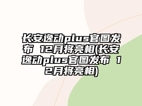 長安逸動plus官圖發(fā)布 12月將亮相(長安逸動plus官圖發(fā)布 12月將亮相)