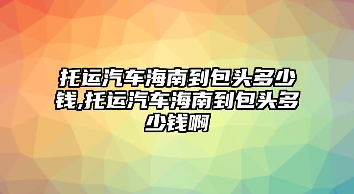 托運(yùn)汽車海南到包頭多少錢,托運(yùn)汽車海南到包頭多少錢啊