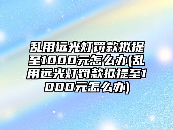 亂用遠(yuǎn)光燈罰款擬提至1000元怎么辦(亂用遠(yuǎn)光燈罰款擬提至1000元怎么辦)