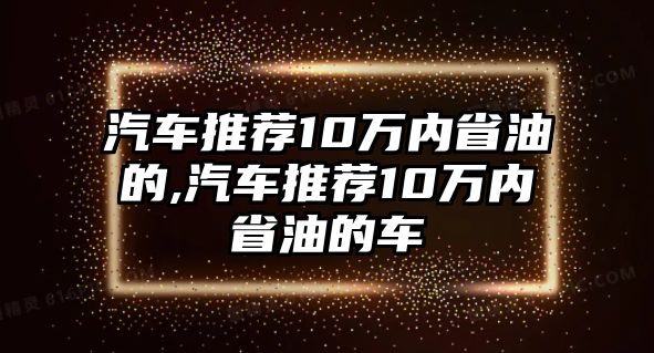 汽車推薦10萬內(nèi)省油的,汽車推薦10萬內(nèi)省油的車